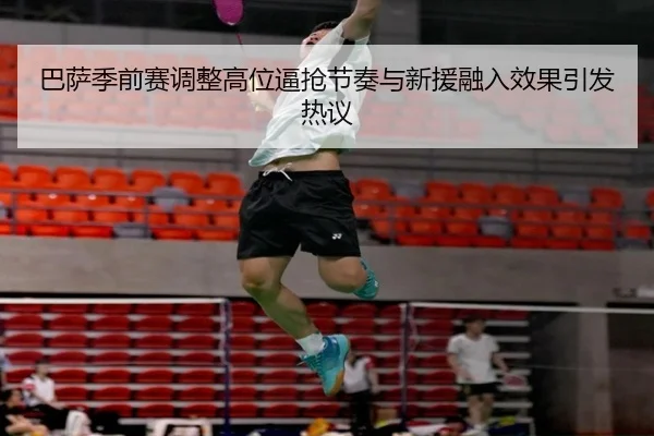 巴萨季前赛调整高位逼抢节奏与新援融入效果引发热议
