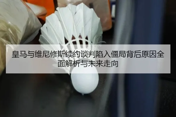 皇马与维尼修斯续约谈判陷入僵局背后原因全面解析与未来走向
