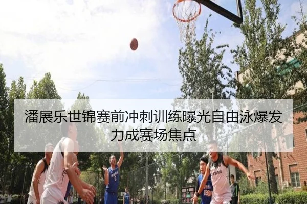 潘展乐世锦赛前冲刺训练曝光自由泳爆发力成赛场焦点