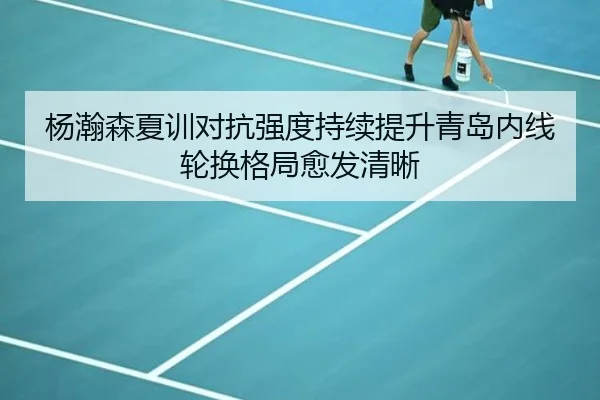 杨瀚森夏训对抗强度持续提升青岛内线轮换格局愈发清晰