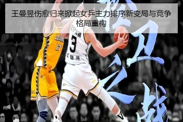 王曼昱伤愈归来掀起女乒主力排序新变局与竞争格局重构