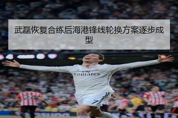 武磊恢复合练后海港锋线轮换方案逐步成型